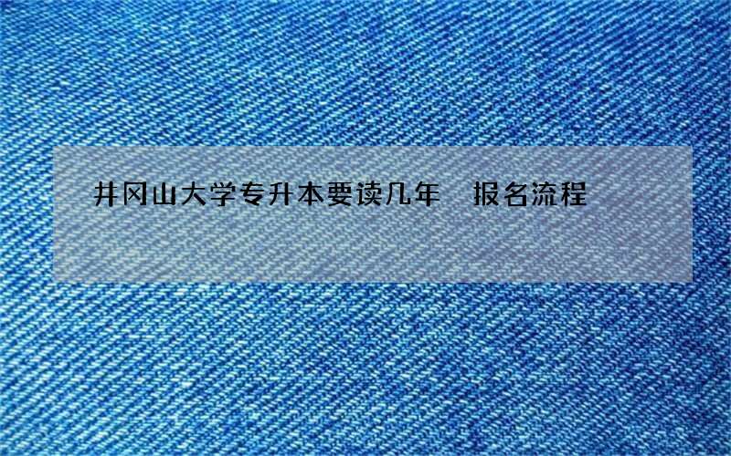 井冈山大学专升本要读几年 报名流程